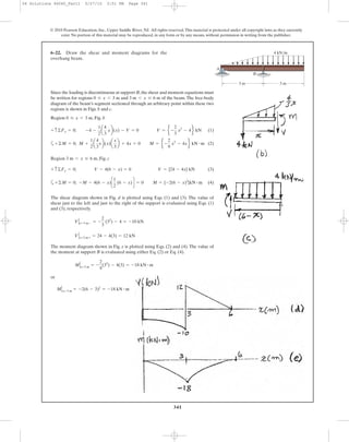 341
© 2010 Pearson Education, Inc., Upper Saddle River, NJ. All rights reserved.This material is protected under all copyright laws as they currently
exist. No portion of this material may be reproduced, in any form or by any means, without permission in writing from the publisher.
(1)
a (2)
Region , Fig. c
(3)
a (4)+©M = 0; -M - 4(6 - x)c
1
2
(6 - x)d = 0 M = {-2(6 - x)2
}kN # m
+ c ©Fy = 0; V - 4(6 - x) = 0 V = {24 - 4x} kN
3 m 6 x … 6 m
+©M = 0; M +
1
2
a
4
3
xb(x)a
x
3
b + 4x = 0 M = e -
2
9
x3
- 4xf kN # m
+ c ©Fy = 0; -4 -
1
2
a
4
3
xb(x) - V = 0 V = e -
2
3
x2
- 4f kN
6–22. Draw the shear and moment diagrams for the
overhang beam.
4 kN/m
3 m 3 m
A
B
Since the loading is discontinuous at support B,the shear and moment equations must
be written for regions and of the beam.The free-body
diagram of the beam’s segment sectioned through an arbitrary point within these two
regions is shown in Figs. b and c.
Region , Fig. b0 … x 6 3 m
3 m 6 x … 6 m0 … x 6 3 m
The shear diagram shown in Fig. d is plotted using Eqs. (1) and (3). The value of
shear just to the left and just to the right of the support is evaluated using Eqs. (1)
and (3), respectively.
The moment diagram shown in Fig. e is plotted using Eqs. (2) and (4). The value of
the moment at support B is evaluated using either Eq. (2) or Eq. (4).
or
MΗx= 3 m = -2(6 - 3)2
= -18 kN # m
MΗx=3 m = -
2
9
(33
) - 4(3) = -18 kN # m
VΗx=3 m + = 24 - 4(3) = 12 kN
VΗx= 3 m - = -
2
3
(32
) - 4 = -10 kN
06 Solutions 46060_Part1 5/27/10 3:51 PM Page 341
 