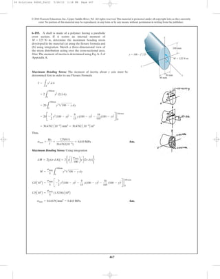 467
© 2010 Pearson Education, Inc., Upper Saddle River, NJ. All rights reserved.This material is protected under all copyright laws as they currently
exist. No portion of this material may be reproduced, in any form or by any means, without permission in writing from the publisher.
Maximum Bending Stress: The moment of inertia about y axis must be
determined first in order to use Flexure Formula
Thus,
Ans.
Maximum Bending Stress: Using integration
Ans.smax = 0.410 N>mm2
= 0.410 MPa
125A103
B =
smax
5
(1.5238) A106
B
125A103
B =
smax
5
B -
3
2
y2
(100 - y)
3
2 -
8
15
y(100 - y)
5
2 -
16
105
(100 - y)
7
2 R 2
100mm
0
M =
smax
5 L
100mm
0
y2
2100 - y dy
dM = 2[y(s dA)] = 2byc a
smax
100
byd(2z dy)r
smax =
Mc
I
=
125(0.1)
30.4762(10-6
)
= 0.410 MPa
= 30.4762 A10-6
B mm4
= 30.4762 A10-6
B m4
= 20B -
3
2
y2
(100 - y)
3
2 -
8
15
y(100 - y)
5
2 -
16
105
(100 - y)
7
2 R 2
100mm
0
= 20
L
100mm
0
y2
2100 - y dy
= 2
L
100mm
0
y2
(2z) dy
I =
LA
y2
dA
6–195. A shaft is made of a polymer having a parabolic
cross section. If it resists an internal moment of
, determine the maximum bending stress
developed in the material (a) using the flexure formula and
(b) using integration. Sketch a three-dimensional view of
the stress distribution acting over the cross-sectional area.
Hint: The moment of inertia is determined using Eq.A–3 of
Appendix A.
M = 125 N # m
y
z
x
M ϭ 125 N·m
50 mm
100 mm
50 mm
y ϭ 100 – z2
/25
06 Solutions 46060_Part2 5/26/10 1:18 PM Page 467
 