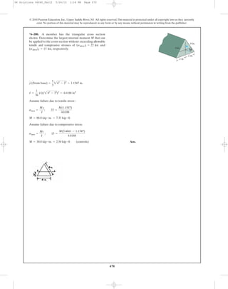 470
Assume failure due to tensile stress :
Assume failure due to compressive stress:
Ans.M = 30.0 kip # in. = 2.50 kip # ft (controls)
smax =
Mc
I
; 15 =
M(3.4641 - 1.1547)
4.6188
M = 88.0 kip # in. = 7.33 kip # ft
smax =
My
I
; 22 =
M(1.1547)
4.6188
I =
1
36
(4)(242
- 22
)3
= 4.6188 in4
y (From base) =
1
3
242
- 22
= 1.1547 in.
*6–200. A member has the triangular cross section
shown. Determine the largest internal moment M that can
be applied to the cross section without exceeding allowable
tensile and compressive stresses of and
, respectively.(sallow)c = 15 ksi
(sallow)t = 22 ksi
© 2010 Pearson Education, Inc., Upper Saddle River, NJ. All rights reserved.This material is protected under all copyright laws as they currently
exist. No portion of this material may be reproduced, in any form or by any means, without permission in writing from the publisher.
2 in.
2 in.
4 in.
M
4 in.
06 Solutions 46060_Part2 5/26/10 1:18 PM Page 470
 