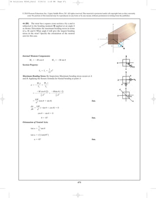 471
Internal Moment Components:
Section Property:
Maximum Bending Stress: By Inspection, Maximum bending stress occurs at A
and B.Applying the flexure formula for biaxial bending at point A
Ans.
Ans.
Orientation of Neutral Axis:
Ans.a = 45°
tan a = (1) tan(45°)
tan a =
Iz
Iy
tan u
u = 45°
cos u - sin u = 0
ds
du
=
6M
a3
(-sin u + cos u) = 0
=
6M
a3
(cos u + sin u)
= -
-M cos u (a
2)
1
12 a4
+
-Msin u (-a
2)
1
12 a4
s = -
Mzy
Iz
+
My z
Iy
Iy = Iz =
1
12
a4
Mz = -M cos u My = -M sin u
•6–201. The strut has a square cross section a by a and is
subjected to the bending moment M applied at an angle
as shown. Determine the maximum bending stress in terms
of a, M, and . What angle will give the largest bending
stress in the strut? Specify the orientation of the neutral
axis for this case.
uu
u
© 2010 Pearson Education, Inc., Upper Saddle River, NJ. All rights reserved.This material is protected under all copyright laws as they currently
exist. No portion of this material may be reproduced, in any form or by any means, without permission in writing from the publisher.
M
x
z
y
a
a
␪
06 Solutions 46060_Part2 5/26/10 1:18 PM Page 471
 
