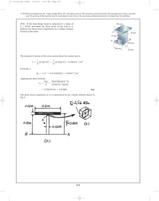 472
© 2010 Pearson Education, Inc., Upper Saddle River, NJ. All rights reserved.This material is protected under all copyright laws as they currently
exist. No portion of this material may be reproduced, in any form or by any means, without permission in writing from the publisher.
The moment of inertia of the cross-section about the neutral axis is
From Fig. a,
Applying the shear formula,
Ans.
The shear stress component at A is represented by the volume element shown in
Fig. b.
= 2.559(106
) Pa = 2.56 MPa
tA =
VQA
It
=
20(103
)[0.64(10-3
)]
0.2501(10-3
)(0.02)
QA = y¿A¿ = 0.16 (0.02)(0.2) = 0.64(10-3
) m3
I =
1
12
(0.2)(0.343
) -
1
12
(0.18)(0.33
) = 0.2501(10-3
) m4
•7–1. If the wide-flange beam is subjected to a shear of
determine the shear stress on the web at A.
Indicate the shear-stress components on a volume element
located at this point.
V = 20 kN,
A
B
V
20 mm
20 mm
20 mm
300 mm
200 mm
200 mm
07 Solutions 46060 5/26/10 2:04 PM Page 472
 