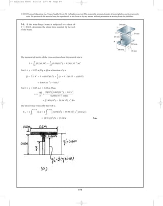 The moment of inertia of the cross-section about the neutral axis is
For , Fig. a, Q as a function of y is
For , .Thus.
The sheer force resisted by the web is,
Ans.= 18.95 (103
) N = 19.0 kN
Vw = 2
L
0.15 m
0
tdA = 2
L
0.15 m
0
C3.459(10
6
) - 39.99(10
6
) y
2
D (0.02 dy)
= E3.459(106
) - 39.99(106
) y2
F Pa.
t =
VQ
It
=
20(103
) C0.865(10-3
) - 0.01y2
D
0.2501(10-3
) (0.02)
t = 0.02 m0 … y 6 0.15 m
= 0.865(10-3
) - 0.01y2
Q = ©y¿A¿ = 0.16 (0.02)(0.2) +
1
2
(y + 0.15)(0.15 - y)(0.02)
0 … y 6 0.15 m
I =
1
12
(0.2)(0.343
) -
1
12
(0.18)(0.33
) = 0.2501(10-3
) m4
7–3. If the wide-flange beam is subjected to a shear of
determine the shear force resisted by the web
of the beam.
V = 20 kN,
474
© 2010 Pearson Education, Inc., Upper Saddle River, NJ. All rights reserved.This material is protected under all copyright laws as they currently
exist. No portion of this material may be reproduced, in any form or by any means, without permission in writing from the publisher.
A
B
V
20 mm
20 mm
20 mm
300 mm
200 mm
200 mm
07 Solutions 46060 5/26/10 2:04 PM Page 474
 