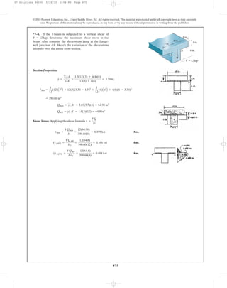 475
© 2010 Pearson Education, Inc., Upper Saddle River, NJ. All rights reserved.This material is protected under all copyright laws as they currently
exist. No portion of this material may be reproduced, in any form or by any means, without permission in writing from the publisher.
Section Properties:
Shear Stress: Applying the shear formula
Ans.
Ans.
Ans.(tAB)W =
VQAB
I tW
=
12(64.8)
390.60(4)
= 0.498 ksi
(tAB)f =
VQAB
Itf
=
12(64.8)
390.60(12)
= 0.166 ksi
tmax =
VQmax
It
=
12(64.98)
390.60(4)
= 0.499 ksi
t =
VQ
It
QAB = yœ
2 A¿ = 1.8(3)(12) = 64.8 in3
Qmax = yœ
1 A¿ = 2.85(5.7)(4) = 64.98 in3
= 390.60 in4
INA =
1
12
(12)A33
B + 12(3)(3.30 - 1.5)2
+
1
12
(4)A63
B + 4(6)(6 - 3.30)2
y =
©yA
©A
=
1.5(12)(3) + 6(4)(6)
12(3) + 4(6)
= 3.30 in.
*7–4. If the T-beam is subjected to a vertical shear of
determine the maximum shear stress in the
beam. Also, compute the shear-stress jump at the flange-
web junction AB. Sketch the variation of the shear-stress
intensity over the entire cross section.
V = 12 kip,
BB
V ϭ 12 kip
6 in.
3 in.
4 in.
4 in.
4 in.
A
07 Solutions 46060 5/26/10 2:04 PM Page 475
 