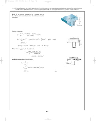 Section Properties:
Shear Stress: Applying the shear formula
Resultant Shear Force: For the flange
Ans.= 3.82 kip
=
L
3.3 in
0.3 in
A0.16728 - 0.01536y2
B(12dy)
Vf =
LA
tdA
= 0.16728 - 0.01536y2
t =
VQ
It
=
12(65.34 - 6y2
)
390.60(12)
Q = y¿A¿ = (1.65 + 0.5y)(3.3 - y)(12) = 65.34 - 6y2
= 390.60 in4
INA =
1
12
(12)A33
B + 12(3)(3.30 - 1.5)2
+
1
12
(4)A63
B + 6(4)(6 - 3.30)2
y =
©yA
©A
=
1.5(12)(3) + 6(4)(6)
12(3) + 4(6)
= 3.30 in.
•7–5. If the T-beam is subjected to a vertical shear of
determine the vertical shear force resisted by
the flange.
V = 12 kip,
476
© 2010 Pearson Education, Inc., Upper Saddle River, NJ. All rights reserved.This material is protected under all copyright laws as they currently
exist. No portion of this material may be reproduced, in any form or by any means, without permission in writing from the publisher.
BB
V ϭ 12 kip
6 in.
3 in.
4 in.
4 in.
4 in.
A
07 Solutions 46060 5/26/10 2:04 PM Page 476
 