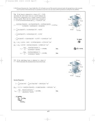 477
© 2010 Pearson Education, Inc., Upper Saddle River, NJ. All rights reserved.This material is protected under all copyright laws as they currently
exist. No portion of this material may be reproduced, in any form or by any means, without permission in writing from the publisher.
Ans.
Ans.tB =
VQB
I t
=
15(103
)(0.59883)(10-3
)
0.218182(10-3
)0.025)
= 1.65 MPa
tA =
VQA
I t
=
15(103
)(0.7219)(10-3
)
0.218182(10-3
)(0.025)
= 1.99 MPa
QB = yAœ
B = (0.1747 - 0.015)(0.125)(0.03) = 0.59883 (10-3
) m3
QA = yAœ
A = (0.310 - 0.015 - 0.1747)(0.2)(0.03) = 0.7219 (10-3
) m3
+
1
12
(0.2)(0.033
) + 0.2(0.03)(0.295 - 0.1747)2
= 0.218182(10-3
) m4
+
1
12
(0.025)(0.253
) + 0.25(0.025)(0.1747 - 0.155)2
I =
1
12
(0.125)(0.033
) + 0.125(0.03)(0.1747 - 0.015)2
y =
(0.015)(0.125)(0.03) + (0.155)(0.025)(0.25) + (0.295)(0.2)(0.03)
0.125(0.03) + (0.025)(0.25) + (0.2)(0.03)
= 0.1747 m
7–6. If the beam is subjected to a shear of
determine the web’s shear stress at A and B. Indicate the
shear-stress components on a volume element located
at these points. Show that the neutral axis is located at
from the bottom and INA = 0.2182110-3
2 m4
.y = 0.1747 m
V = 15 kN,
A
B
V
30 mm
25 mm
30 mm
250 mm
200 mm
125 mm
A
B
V
30 mm
25 mm
30 mm
250 mm
200 mm
200 mm
Section Properties:
Ans.tmax =
VQ
I t
=
30(10)3
(1.0353)(10)-3
268.652(10)-6
(0.025)
= 4.62 MPa
Qmax = © y¿A = 0.0625(0.125)(0.025) + 0.140(0.2)(0.030) = 1.0353(10)-3
m3
I =
1
12
(0.2)(0.310)3
-
1
12
(0.175)(0.250)3
= 268.652(10)-6
m4
7–7. If the wide-flange beam is subjected to a shear of
determine the maximum shear stress in the beam.V = 30 kN,
07 Solutions 46060 5/26/10 2:04 PM Page 477
 