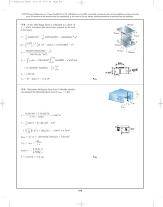 478
© 2010 Pearson Education, Inc., Upper Saddle River, NJ. All rights reserved.This material is protected under all copyright laws as they currently
exist. No portion of this material may be reproduced, in any form or by any means, without permission in writing from the publisher.
Ans.Vw = 30 - 2(1.457) = 27.1 kN
Vf = 1.457 kN
= 11.1669(10)6
[ 0.024025y -
1
2
y3
]
0.155
0.125
Vf =
L
tf dA = 55.8343(10)6
L
0.155
0.125
(0.024025 - y2
)(0.2 dy)
tf =
30(10)3
(0.1)(0.024025 - y2
)
268.652(10)-6
(0.2)
Q = a
0.155 + y
2
b(0.155 - y)(0.2) = 0.1(0.024025 - y2
)
I =
1
12
(0.2)(0.310)3
-
1
12
(0.175)(0.250)3
= 268.652(10)-6
m4
*7–8. If the wide-flange beam is subjected to a shear of
determine the shear force resisted by the web
of the beam.
V = 30 kN,
A
B
V
30 mm
25 mm
30 mm
250 mm
200 mm
200 mm
Ans.V = 32132 lb = 32.1 kip
8(103
) = -
V(3.3611)
6.75(2)(1)
tmax = tallow =
VQmax
I t
Qmax = ©y¿A¿ = 2 (0.91665)(1.8333)(1) = 3.3611 in3
+ 2 a
1
12
b(1)(23
) + 2(1)(2)(2 - 1.1667)2
= 6.75 in4
I =
1
12
(5)(13
) + 5 (1)(1.1667 - 0.5)2
y =
(0.5)(1)(5) + 2 [(2)(1)(2)]
1 (5) + 2(1)(2)
= 1.1667 in.
•7–9. Determine the largest shear force V that the member
can sustain if the allowable shear stress is tallow = 8 ksi.
V
3 in. 1 in.
1 in.
1 in.
3 in.
07 Solutions 46060 5/26/10 2:04 PM Page 478
 