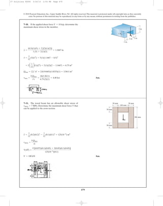 479
© 2010 Pearson Education, Inc., Upper Saddle River, NJ. All rights reserved.This material is protected under all copyright laws as they currently
exist. No portion of this material may be reproduced, in any form or by any means, without permission in writing from the publisher.
Ans.tmax =
VQmax
I t
=
18(3.3611)
6.75(2)(1)
= 4.48 ksi
Qmax = ©y¿A¿ = 2(0.91665)(1.8333)(1) = 3.3611 in3
+ 2 a
1
12
b(1)(23
) + 2(1)(2)(2 - 1.1667) = 6.75 in4
I =
1
12
(5)(13
) + 5(1)(1.1667 - 0.5)2
y =
(0.5)(1)(5) + 2 [(2)(1)(2)]
1 (5) + 2(1)(2)
= 1.1667 in.
7–10. If the applied shear force determine the
maximum shear stress in the member.
V = 18 kip,
V
3 in. 1 in.
1 in.
1 in.
3 in.
Ans.V = 100 kN
7(106
) =
V[(0.075)(0.1)(0.05) + 2(0.05)(0.1)(0.05)]
125(10-6
)(0.1)
tallow =
VQmax
It
I =
1
12
(0.2)(0.2)3
-
1
12
(0.1)(0.1)3
= 125(10-6
) m4
7–11. The wood beam has an allowable shear stress of
Determine the maximum shear force V that
can be applied to the cross section.
tallow = 7 MPa.
50 mm
50 mm
200 mm
100 mm
50 mm
V
50 mm
07 Solutions 46060 5/26/10 2:04 PM Page 479
 