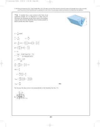 483
© 2010 Pearson Education, Inc., Upper Saddle River, NJ. All rights reserved.This material is protected under all copyright laws as they currently
exist. No portion of this material may be reproduced, in any form or by any means, without permission in writing from the publisher.
Ans.
No, because the shear stress is not perpendicular to the boundary. See Sec. 7-3.
tmax =
3V
ah
tmax =
24V
a2
h
a
a
4
b a1 -
2
a
a
a
4
b b
y =
2h
a
a
a
4
b =
h
2
At x =
a
4
dt
dx
=
24V
a2
h2
a1 -
4
a
xb = 0
t =
24V(x - 2
a x2
)
a2
h
t =
VQ
It
=
V(4h2
>3a)(x2
)(1 - 2x
a )
((1>36)(a)(h3
))(2x)
t = 2x
Q = a
4h2
3a
b(x2
)a1 -
2x
a
b
Q =
LA¿
y dA = 2c a
1
2
b(x)(y)a
2
3
h -
2
3
yb d
y
x
=
h
a>2
; y =
2h
a
x
I =
1
36
(a)(h)3
*7–16. A member has a cross section in the form of an
equilateral triangle. If it is subjected to a shear force V,
determine the maximum average shear stress in the member
using the shear formula. Should the shear formula actually be
used to predict this value? Explain. V
a
h
07 Solutions 46060 5/26/10 2:04 PM Page 483
 