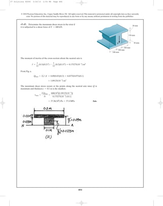 484
© 2010 Pearson Education, Inc., Upper Saddle River, NJ. All rights reserved.This material is protected under all copyright laws as they currently
exist. No portion of this material may be reproduced, in any form or by any means, without permission in writing from the publisher.
The moment of inertia of the cross-section about the neutral axis is
From Fig. a,
The maximum shear stress occurs at the points along the neutral axis since Q is
maximum and thickness is the smallest.
Ans.= 37.36(106
) Pa = 37.4 MPa
tmax =
VQmax
It
=
600(103
)[1.09125(10-3
)]
0.175275(10-3
) (0.1)
t = 0.1 m
= 1.09125(10-3
) m3
Qmax = ©y¿A¿ = 0.09(0.03)(0.3) + 0.0375(0.075)(0.1)
I =
1
12
(0.3)(0.213
) -
1
12
(0.2)(0.153
) = 0.175275(10-3
) m4
•7–17. Determine the maximum shear stress in the strut if
it is subjected to a shear force of V = 600 kN.
V
150 mm
30 mm
100 mm
100 mm
100 mm
30 mm
07 Solutions 46060 5/26/10 2:04 PM Page 484
 