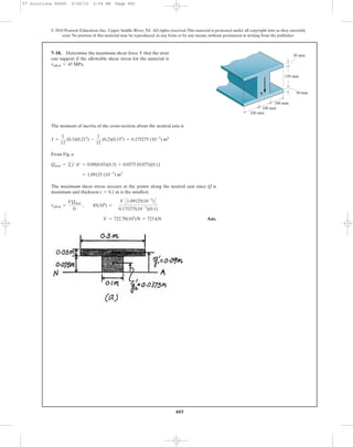 485
© 2010 Pearson Education, Inc., Upper Saddle River, NJ. All rights reserved.This material is protected under all copyright laws as they currently
exist. No portion of this material may be reproduced, in any form or by any means, without permission in writing from the publisher.
The moment of inertia of the cross-section about the neutral axis is
From Fig. a
The maximum shear stress occeurs at the points along the neutral axis since Q is
maximum and thickness is the smallest.
Ans.V = 722.78(103
)N = 723 kN
tallow =
VQmax
It
; 45(106
) =
V C1.09125(10-3
)D
0.175275(10-3
)(0.1)
t = 0.1 m
= 1.09125 (10-3
) m3
Qmax = ©y¿A¿ = 0.09(0.03)(0.3) + 0.0375 (0.075)(0.1)
I =
1
12
(0.3)(0.213
) -
1
12
(0.2)(0.153
) = 0.175275 (10-3
) m4
7–18. Determine the maximum shear force V that the strut
can support if the allowable shear stress for the material is
tallow = 45 MPa.
V
150 mm
30 mm
100 mm
100 mm
100 mm
30 mm
07 Solutions 46060 5/26/10 2:04 PM Page 485
 