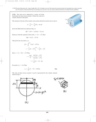 The moment of inertia of the circular cross-section about the neutral axis (x axis) is
Q for the differential area shown in Fig. a is
However, from the equation of the circle, ,Then
Thus, Q for the area above y is
Here .Thus,
For point A, .Thus
Ans.
The state of shear stress at point A can be represented by the volume element
shown in Fig. b.
tA =
5
2p
(4 - 12
) = 2.39 ksi
y = 1 in
t =
5
2p
(4 - y2
) ksi
t =
VQ
It
=
30 C2
3 (4 - y2
)
3
2
D
4p C2(4 - y2
)
1
2
D
t = 2x = 2(4 - y2
)
1
2
= -
2
3
(4 - y2
)
3
2
`
2 in.
y
=
2
3
(4 - y2
)
3
2
Q =
L
2 in.
y
2y (4 - y2
)
1
2 dy
dQ = 2y (4 - y2
)
1
2 dy
x = (4 - y2
)
1
2
dQ = ydA = y (2xdy) = 2xy dy
I =
p
4
r4
=
p
4
(24
) = 4p in4
•7–21. The steel rod is subjected to a shear of 30 kip.
Determine the shear stress at point A. Show the result on a
volume element at this point.
488
© 2010 Pearson Education, Inc., Upper Saddle River, NJ. All rights reserved.This material is protected under all copyright laws as they currently
exist. No portion of this material may be reproduced, in any form or by any means, without permission in writing from the publisher.
30 kip
2 in.
1 in.
A
07 Solutions 46060 5/26/10 2:04 PM Page 488
 