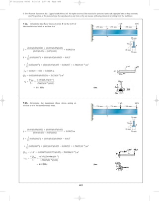 489
© 2010 Pearson Education, Inc., Upper Saddle River, NJ. All rights reserved.This material is protected under all copyright laws as they currently
exist. No portion of this material may be reproduced, in any form or by any means, without permission in writing from the publisher.
y =
(0.01)(0.05)(0.02) + (0.055)(0.07)(0.02)
(0.05)(0.02) + (0.07)(0.02)
= 0.03625 m
7–22. Determine the shear stress at point B on the web of
the cantilevered strut at section a–a.
a
a
2 kN 4 kN
250 mm 250 mm 300 mm
20 mm
50 mm
70 mm
20 mm
B
Ans.= 4.41 MPa
tB =
VQB
I t
=
6(103
)(26.25)(10-6
)
1.78622(10-6
)(0.02)
QB = (0.02)(0.05)(0.02625) = 26.25(10-6
) m3
yœ
B = 0.03625 - 0.01 = 0.02625 m
+
1
12
(0.02)(0.073
) + (0.02)(0.07)(0.055 - 0.03625)2
= 1.78625(10-6
) m4
I =
1
12
(0.05)(0.023
) + (0.05)(0.02)(0.03625 - 0.01)2
Ans.= 4.85 MPa
tmax =
VQmax
It
=
6(103
)(28.8906)(10-6
)
1.78625(10-6
)(0.02)
Qmax = y¿A¿ = (0.026875)(0.05375)(0.02) = 28.8906(10-6
) m3
+
1
12
(0.02)(0.073
) + (0.02)(0.07)(0.055 - 0.03625)2
= 1.78625(10-6
) m4
I =
1
12
(0.05)(0.023
) + (0.05)(0.02)(0.03625 - 0.01)2
y =
(0.01)(0.05)(0.02) + (0.055)(0.07)(0.02)
(0.05)(0.02) + (0.07)(0.02)
= 0.03625 m
7–23. Determine the maximum shear stress acting at
section a–a of the cantilevered strut.
a
a
2 kN 4 kN
250 mm 250 mm 300 mm
20 mm
50 mm
70 mm
20 mm
B
07 Solutions 46060 5/26/10 2:04 PM Page 489
 