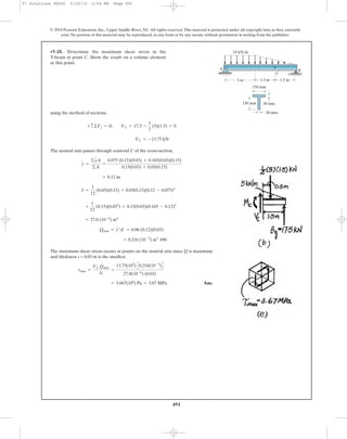 491
© 2010 Pearson Education, Inc., Upper Saddle River, NJ. All rights reserved.This material is protected under all copyright laws as they currently
exist. No portion of this material may be reproduced, in any form or by any means, without permission in writing from the publisher.
using the method of sections,
The neutral axis passes through centroid C of the cross-section,
490
The maximum shear stress occurs at points on the neutral axis since Q is maximum
and thickness t = 0.03 m is the smallest.
Ans.= 3.667(106
) Pa = 3.67 MPa
tmax =
VC Qmax
It
=
13.75(103
) C0.216(10-3
)D
27.0(10-6
) (0.03)
= 0.216 (10-3
) m3
Qmax = y¿A¿ = 0.06 (0.12)(0.03)
= 27.0 (10-6
) m4
+
1
12
(0.15)(0.033
) + 0.15(0.03)(0.165 - 0.12)2
I =
1
12
(0.03)(0.15) + 0.03(0.15)(0.12 - 0.075)2
= 0.12 m
y =
©yA
©A
=
0.075 (0.15)(0.03) + 0.165(0.03)(0.15)
0.15(0.03) + 0.03(0.15)
VC = -13.75 kN
+ c©Fy = 0; VC + 17.5 -
1
2
(5)(1.5) = 0
•7–25. Determine the maximum shear stress in the
T-beam at point C. Show the result on a volume element
at this point.
3 m 1.5 m1.5 m
10 kN/m
A
150 mm
150 mm 30 mm
30 mm
B
C
07 Solutions 46060 5/26/10 2:04 PM Page 491
 