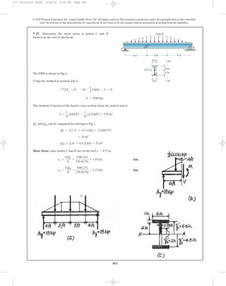 493
© 2010 Pearson Education, Inc., Upper Saddle River, NJ. All rights reserved.This material is protected under all copyright laws as they currently
exist. No portion of this material may be reproduced, in any form or by any means, without permission in writing from the publisher.
The FBD is shown in Fig. a.
Using the method of sections, Fig. b,
The moment of inertia of the beam’s cross section about the neutral axis is
QC and QD can be computed by refering to Fig. c.
Shear Stress. since points C and D are on the web, .
Ans.
Ans.tD =
VQD
It
=
9.00 (27)
276 (0.75)
= 1.17 ksi
tC =
VQC
It
=
9.00 (33)
276 (0.75)
= 1.43 ksi
t = 0.75 in
QD = yœ
3A¿ = 4.5 (1)(6) = 27 in3
= 33 in3
QC = ©y¿A¿ = 4.5 (1)(6) + 2 (4)(0.75)
I =
1
12
(6)(103
) -
1
12
(5.25)(83
) = 276 in4
V = 9.00 kip.
+ c©Fy = 0; 18 -
1
2
(3)(6) - V = 0
7–27. Determine the shear stress at points C and D
located on the web of the beam.
A
3 kip/ft
D
D
C
C
B
1 in.
1 in.6 in.
4 in.
4 in.
6 ft 6 ft6 ft
0.75 in.
6 in.
07 Solutions 46060 5/26/10 2:04 PM Page 493
 