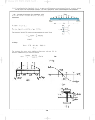 494
© 2010 Pearson Education, Inc., Upper Saddle River, NJ. All rights reserved.This material is protected under all copyright laws as they currently
exist. No portion of this material may be reproduced, in any form or by any means, without permission in writing from the publisher.
The FBD is shown in Fig. a.
The shear diagram is shown in Fig. b, .
The moment of inertia of the beam’s cross-section about the neutral axis is
From Fig. c
The maximum shear stress occurs at points on the neutral axis since Q is the
maximum and thickness is the smallest
Ans.tmax =
Vmax Qmax
It
=
18.0 (33)
276 (0.75)
= 2.87 ksi
t = 0.75 in
= 33 in3
Qmax = ©y¿A¿ = 4.5 (1)(6) + 2(4)(0.75)
= 276 in4
I =
1
12
(6)(103
) -
1
12
(5.25)(83
)
Vmax = 18.0 kip
*7–28. Determine the maximum shear stress acting in the
beam at the critical section where the internal shear force
is maximum.
A
3 kip/ft
D
D
C
C
B
1 in.
1 in.6 in.
4 in.
4 in.
6 ft 6 ft6 ft
0.75 in.
6 in.
07 Solutions 46060 5/26/10 2:04 PM Page 494
 