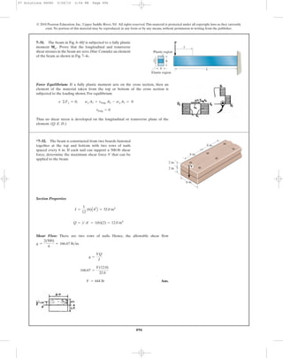 496
© 2010 Pearson Education, Inc., Upper Saddle River, NJ. All rights reserved.This material is protected under all copyright laws as they currently
exist. No portion of this material may be reproduced, in any form or by any means, without permission in writing from the publisher.
Force Equilibrium: If a fully plastic moment acts on the cross section, then an
element of the material taken from the top or bottom of the cross section is
subjected to the loading shown. For equilibrium
Thus no shear stress is developed on the longitudinal or transverse plane of the
element. (Q. E. D.)
tlong = 0
; ©Fx = 0; sg A1 + tlong A2 - sg A1 = 0
7–31. The beam in Fig. 6–48f is subjected to a fully plastic
moment Prove that the longitudinal and transverse
shear stresses in the beam are zero.Hint: Consider an element
of the beam as shown in Fig. 7–4c.
Mp.
Section Properties:
Shear Flow: There are two rows of nails. Hence, the allowable shear flow
.
Ans.V = 444 lb
166.67 =
V(12.0)
32.0
q =
VQ
I
q =
2(500)
6
= 166.67 lb>in
Q = y¿A¿ = 1(6)(2) = 12.0 in4
I =
1
12
(6)A43
B = 32.0 in4
*7–32. The beam is constructed from two boards fastened
together at the top and bottom with two rows of nails
spaced every 6 in. If each nail can support a 500-lb shear
force, determine the maximum shear force V that can be
applied to the beam.
V
2 in.
6 in.
6 in.
6 in.
2 in.
h
b L
P
x
Plastic region
2y¿
Elastic region
07 Solutions 46060 5/26/10 2:04 PM Page 496
 