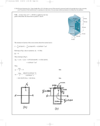 © 2010 Pearson Education, Inc., Upper Saddle River, NJ. All rights reserved.This material is protected under all copyright laws as they currently
exist. No portion of this material may be reproduced, in any form or by any means, without permission in writing from the publisher.
The moment of inertia of the cross-section about the neutral axis is
Refering to Fig. a, due to symmetry .Thus
Then refering to Fig. b,
Thus,
Ans.
Ans.= 601.33(103
) N>m = 601 kN>m
qD =
VQD
I
=
450(103
) C0.3255(10-3
)D
0.24359(10-3
)
qC =
VQC
I
= 0
= 0.3255(10-3
) m3
QD = y1
œ
A1
œ
+ y2
œ
A2
œ
= 0.195 (0.01)(0.09) + 0.15(0.1)(0.01)
QC = 0
AC
œ
= 0
I =
1
12
(0.2)(0.43
) -
1
12
(0.18)(0.383
) = 0.24359(10-3
) m4
7–51. A shear force of is applied to the box
girder. Determine the shear flow at points C and D.
V = 450 kN
100 mm
90 mm90 mm
200 mm
200 mm
180 mm
190 mm
10 mm
10 mm
V
A D
C
B
07 Solutions 46060 5/26/10 2:04 PM Page 511
 
