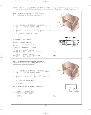 515
© 2010 Pearson Education, Inc., Upper Saddle River, NJ. All rights reserved.This material is protected under all copyright laws as they currently
exist. No portion of this material may be reproduced, in any form or by any means, without permission in writing from the publisher.
y =
©yA
©A
=
0.25(11)(0.5) + 2[4.5(8)(0.5)] + 6.25(10)(0.5)
11(0.5) + 2(8)(0.5) + 10(0.5)
= 3.70946 in.
*7–56. The beam is subjected to a shear force of
. Determine the shear flow at points A and B.V = 5 kip
A
V
0.5 in.
0.5 in.
5 in.
5 in.
0.5 in.
2 in. 0.5 in.
8 in.
B
A
C
D
I =
1
12
(11)(0.53
) + 11(0.5)(3.70946 - 0.25)2
+ 2c
1
12
(0.5)(83
) + 0.5(8)(4.5 - 3.70946)2
d
Ans.
Ans.qB =
1
2
a
VQB
I
b =
1
2
a
5(103
)(12.7027)
145.98
b = 218 lb>in.
qA =
1
2
a
VQA
I
b =
1
2
a
5(103
)(19.02703)
145.98
b = 326 lb>in.
QB = yB
œ
A¿ = 2.54054(10)(0.5) = 12.7027 in3
QA = yA
œ
A¿ = 3.45946(11)(0.5) = 19.02703 in3
yB
œ
= 6.25 - 3.70946 = 2.54054 in.
yA
œ
= 3.70946 - 0.25 = 3.45946 in.
= 145.98 in4
+
1
12
(10)(0.53
) + 10(0.5)(6.25 - 3.70946)2
Ans.= 414 lb>in.
qmax =
1
2
a
VQmax
I
b =
1
2
a
5(103
)(24.177)
145.98
b
= 24.177 in3
Qmax = 3.4594 (11)(0.5) + 2[(1.6047)(0.5)(3.7094 - 0.5)]
= 145.98 in4
+
1
12
(10)(0.53
) + 10(0.5)(2.54052
)
I =
1
12
(11)(0.53
) + 11(0.5)(3.45952
) + 2c
1
12
(0.5)(83
) + 0.5(8)(0.79052
)d
y =
©yA
©A
=
0.25(11)(0.5) + 2[4.5(8)(0.5)] + 6.25(10)(0.5)
11(0.5) + 2(8)(0.5) + 10(0.5)
= 3.70946 in.
•7–57. The beam is constructed from four plates and is
subjected to a shear force of . Determine the
maximum shear flow in the cross section.
V = 5 kip
A
V
0.5 in.
0.5 in.
5 in.
5 in.
0.5 in.
2 in. 0.5 in.
8 in.
B
A
C
D
07 Solutions 46060 5/26/10 2:04 PM Page 515
 