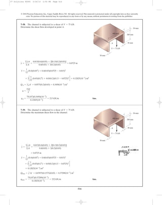 516
© 2010 Pearson Education, Inc., Upper Saddle River, NJ. All rights reserved.This material is protected under all copyright laws as they currently
exist. No portion of this material may be reproduced, in any form or by any means, without permission in writing from the publisher.
Ans.qA =
75(103
)(0.3450)(10-3
)
0.12025(10-3
)
= 215 kN>m
q =
VQ
I
QA = yA
œ
A¿ = 0.0575(0.2)(0.03) = 0.3450(10-3
) m3
+ 2c
1
12
(0.03)(0.23
) + 0.03(0.2)(0.13 - 0.0725)2
d = 0.12025(10-3
) m4
I =
1
12
(0.4)(0.033
) + 0.4(0.03)(0.0725 - 0.015)2
y =
©yA
©A
=
0.015(0.4)(0.03) + 2[0.13(0.2)(0.03)]
0.4(0.03) + 2(0.2)(0.03)
= 0.0725 m
7–58. The channel is subjected to a shear of .
Determine the shear flow developed at point A.
V = 75 kN
200 mm
30 mm
30 mm
V ϭ 75 kN
30 mm
400 mm
A
Ans.qmax =
75(103
)(0.37209)(10-3
)
0.12025(10-3
)
= 232 kN>m
Qmax = y¿A¿ = 0.07875(0.1575)(0.03) = 0.37209(10-3
) m3
= 0.12025(10-3
) m4
+ 2c
1
12
(0.03)(0.23
) + 0.03(0.2)(0.13 - 0.0725)2
d
I =
1
12
(0.4)(0.033
) + 0.4(0.03)(0.0725 - 0.015)2
= 0.0725 m
y =
©yA
©A
=
0.015(0.4)(0.03) + 2[0.13(0.2)(0.03)]
0.4(0.03) + 2(0.2)(0.03)
7–59. The channel is subjected to a shear of .
Determine the maximum shear flow in the channel.
V = 75 kN
200 mm
30 mm
30 mm
V ϭ 75 kN
30 mm
400 mm
A
07 Solutions 46060 5/26/10 2:04 PM Page 516
 