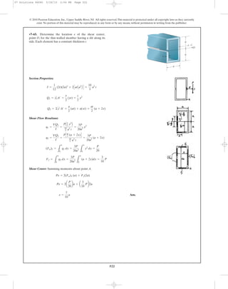 522
© 2010 Pearson Education, Inc., Upper Saddle River, NJ. All rights reserved.This material is protected under all copyright laws as they currently
exist. No portion of this material may be reproduced, in any form or by any means, without permission in writing from the publisher.
Section Properties:
Shear Flow Resultant:
Shear Center: Summing moments about point A.
Ans.e =
7
10
a
Pe = 2a
P
20
ba + a
3
10
Pb2a
Pe = 2(Fw)1 (a) + Ff(2a)
Ff =
L
a
0
q2 dx =
3P
20a2
L
a
0
(a + 2x)dx =
3
10
P
(Fw)1 =
L
a
0
q1 dy =
3P
20a3
L
a
0
y2
dy =
P
20
q2 =
VQ2
I
=
PCat
2 (a + 2x)D
10
3 a3
t
=
3P
20a2
(a + 2x)
q1 =
VQ1
I
=
PA1
2 y2
B
10
3 a3
t
=
3P
20a3
y2
Q2 = ©y¿A¿ =
a
2
(at) + a(xt) =
at
2
(a + 2x)
Q1 = y1
œ
A¿ =
y
2
(yt) =
t
2
y2
I =
1
12
(2t)(2a)3
+ 2CatAa2
B D =
10
3
a3
t
•7–65. Determine the location e of the shear center,
point O, for the thin-walled member having a slit along its
side. Each element has a constant thickness t.
t
a
e
a
a
O
07 Solutions 46060 5/26/10 2:04 PM Page 522
 