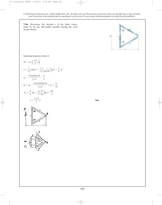 523
© 2010 Pearson Education, Inc., Upper Saddle River, NJ. All rights reserved.This material is protected under all copyright laws as they currently
exist. No portion of this material may be reproduced, in any form or by any means, without permission in writing from the publisher.
Summing moments about A.
Ans.e =
223
3
a
F2 =
V
a
(a) +
2
3
a
V
2a
b(a) =
4V
3
q2 = q1 +
V(a>2)(t)(a>4)
1
4 t a3
= q1 +
V
2a
q1 =
V(a)(t)(a>4)
1
4 t a3
=
V
a
I =
1
12
(t)(a)3
+
1
12
a
t
sin 30°
b(a)3
=
1
4
t a3
Pe = F2 a
13
2
ab
7–66. Determine the location e of the shear center,
point O, for the thin-walled member having the cross
section shown. a
a
a
60Њ
60Њ
O
e
07 Solutions 46060 5/26/10 2:04 PM Page 523
 