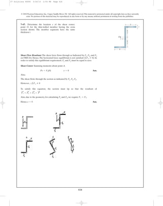 524
© 2010 Pearson Education, Inc., Upper Saddle River, NJ. All rights reserved.This material is protected under all copyright laws as they currently
exist. No portion of this material may be reproduced, in any form or by any means, without permission in writing from the publisher.
Shear Flow Resultant: The shear force flows through as Indicated by F1, F2, and F3
on FBD (b). Hence, The horizontal force equilibrium is not satisfied . In
order to satisfy this equilibrium requirement. F1 and F2 must be equal to zero.
Shear Center: Summing moments about point A.
Ans.
Also,
The shear flows through the section as indicated by F1, F2, F3.
However,
To satisfy this equation, the section must tip so that the resultant of
Also, due to the geometry, for calculating F1 and F3, we require .
Hence, Ans.e = 0
F1 = F3
= P
:
+ F3
:
+ F2
:
F1
:
+
:©Fx Z 0
Pe = F2(0) e = 0
(©Fx Z 0)
7–67. Determine the location e of the shear center,
point O, for the thin-walled member having the cross
section shown. The member segments have the same
thickness t.
b
b
O
t
e
h
2
h
2
07 Solutions 46060 5/26/10 2:04 PM Page 524
 
