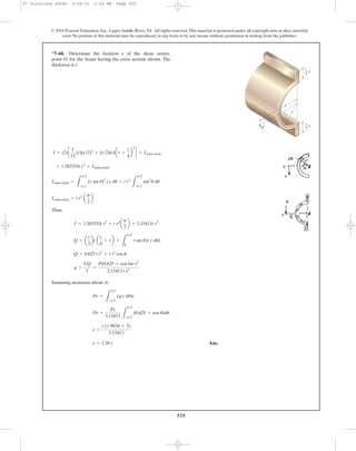 525
© 2010 Pearson Education, Inc., Upper Saddle River, NJ. All rights reserved.This material is protected under all copyright laws as they currently
exist. No portion of this material may be reproduced, in any form or by any means, without permission in writing from the publisher.
Thus,
Summing moments about A:
Ans.e = 1.26 r
e =
r (1.9634 + 2)
3.15413
Pe =
Pr
3.15413 L
p>2
-p>2
(0.625 + cos u)du
Pe =
L
p>2
-p>2
(q r du)r
q =
VQ
I
=
P(0.625 + cos u)t r2
3.15413 t r3
Q = 0.625 t r2
+ t r2
cos u
Q = a
r
2
bt a
r
4
+ rb +
L
p>2
u
r sin u(t r du)
I = 1.583333t r3
+ t r3
a
p
2
b = 3.15413t r3
Isemi-circle = t r3
a
p
2
b
Isemi-circle =
L
p>2
-p>2
(r sin u)
2
t r du = t r3
L
p>2
-p>2
sin2
u du
= 1.583333t r3
+ Isemi-circle
I = (2)c
1
12
(t)(r>2)3
+ (r>2)(t)ar +
r
4
b
2
d + Isemi-circle
*7–68. Determine the location e of the shear center,
point O, for the beam having the cross section shown. The
thickness is t.
e
O
r
1
—
2
r
1
—
2
r
07 Solutions 46060 5/26/10 2:04 PM Page 525
 