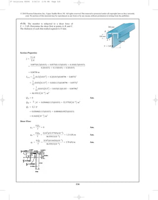 530
© 2010 Pearson Education, Inc., Upper Saddle River, NJ. All rights reserved.This material is protected under all copyright laws as they currently
exist. No portion of this material may be reproduced, in any form or by any means, without permission in writing from the publisher.
Section Properties:
Ans.
Shear Flow:
Ans.
Ans.
Ans.qC =
VQC
I
=
2(103
)(0.16424)(10-3
)
86.93913(10-6
)
= 3.78 kN>m
qB =
VQB
I
=
2(103
)(52.57705)(10-6
)
86.93913(10-6
)
= 1.21 kN>m
qA =
VQA
I
= 0
= 0.16424A10-3
B m3
= 0.03048(0.115)(0.015) + 0.08048(0.0925)(0.015)
QC = ©y¿A¿
QB =
'
y œ
1A¿ = 0.03048(0.115)(0.015) = 52.57705A10-6
B m3
QA = 0
= 86.93913A10-6
B m4
+
1
12
(0.015)A0.33
B + 0.015(0.3)(0.165 - 0.08798)2
+
1
12
(0.03)A0.1153
B + 0.03(0.115)(0.08798 - 0.0575)2
INA =
1
12
(0.2)A0.0153
B + 0.2(0.015)(0.08798 - 0.0075)2
= 0.08798 m
=
0.0075(0.2)(0.015) + 0.0575(0.115)(0.03) + 0.165(0.3)(0.015)
0.2(0.015) + 0.115(0.03) + 0.3(0.015)
y =
© yA
©A
•7–73. The member is subjected to a shear force of
. Determine the shear flow at points A, B, and C.
The thickness of each thin-walled segment is 15 mm.
V = 2 kN
300 mm
A
B
C
100 mm
200 mm
V ϭ 2 kN
07 Solutions 46060 5/26/10 2:04 PM Page 530
 