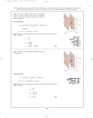 531
© 2010 Pearson Education, Inc., Upper Saddle River, NJ. All rights reserved.This material is protected under all copyright laws as they currently
exist. No portion of this material may be reproduced, in any form or by any means, without permission in writing from the publisher.
Section Properties:
Shear Flow: There are two glue joints in this case, hence the allowable shear flow is
.
Ans.V = 4100 lb = 4.10 kip
150 =
V(3.50)
95.667
q =
VQ
I
2(75) = 150 lb>in
Q = y¿A¿ = 1.75(4)(0.5) = 3.50 in3
= 95.667 in4
INA =
1
12
(1)A103
B + 2c
1
12
(4)A0.53
B + 4(0.5)A1.752
B d
7–74. The beam is constructed from four boards glued
together at their seams. If the glue can withstand
what is the maximum vertical shear V that the
beam can support?
75 lb>in.,
3 in.
4 in.
3 in.
3 in.
0.5 in.
0.5 in.
0.5 in.0.5 in.
V
Section Properties:
Shear Flow: There are two glue joints in this case, hence the allowable shear flow is
.
Ans.V = 749 lb
150 =
V(11.25)
56.167
q =
VQ
I
2(75) = 150 lb>in
Q = y¿A¿ = 2.25(10)(0.5) = 11.25 in3
INA =
1
12
(10)A53
B -
1
12
(9)A43
B = 56.167 in4
7–75. Solve Prob. 7–74 if the beam is rotated 90° from the
position shown.
3 in.
4 in.
3 in.
3 in.
0.5 in.
0.5 in.
0.5 in.0.5 in.
V
07 Solutions 46060 5/26/10 2:04 PM Page 531
 