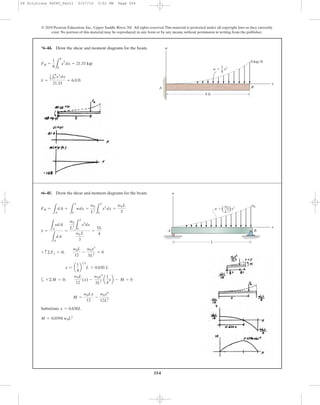354
*6–44. Draw the shear and moment diagrams for the beam.
© 2010 Pearson Education, Inc., Upper Saddle River, NJ. All rights reserved.This material is protected under all copyright laws as they currently
exist. No portion of this material may be reproduced, in any form or by any means, without permission in writing from the publisher.
•6–45. Draw the shear and moment diagrams for the beam.
a
Substitute
M = 0.0394 w0L2
x = 0.630L
M =
w0Lx
12
-
w0x4
12L2
+©M = 0;
w0L
12
(x) -
w0x3
3L2
a
1
4
xb - M = 0
x = a
1
4
b
1>3
L = 0.630 L
+ c ©Fy = 0;
w0L
12
-
w0x3
3L2
= 0
3L
4
w0
L2
L
L
0
x3
dx
w0 L
3
=x =
LA
xdA
LA
dA
=
FR =
LA
dA =
L
L
0
wdx =
w0
L2
L
L
0
x2
dx =
w0L
3
L
A B
x
w
w0
w ϭ
w0
L2
x2
x =
1
8 1
8
0 x3
dx
21.33
= 6.0 ft
FR =
1
8 L
8
0
x
2
dx = 21.33 kip
8 ft
A B
x
w
w ϭ x2
8 kip/ft
1
8
06 Solutions 46060_Part1 5/27/10 3:51 PM Page 354
 