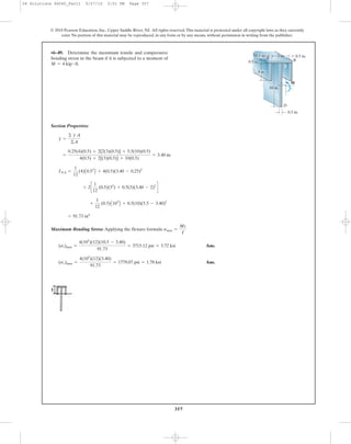 357
Section Properties:
Maximum Bending Stress: Applying the flexure formula
Ans.
Ans.(sc)max =
4(103
)(12)(3.40)
91.73
= 1779.07 psi = 1.78 ksi
(st)max =
4(103
)(12)(10.5 - 3.40)
91.73
= 3715.12 psi = 3.72 ksi
smax =
Mc
I
= 91.73 in4
+
1
12
(0.5)A103
B + 0.5(10)(5.5 - 3.40)2
+ 2c
1
12
(0.5)(33
) + 0.5(3)(3.40 - 2)2
d
INA =
1
12
(4)A0.53
B + 4(0.5)(3.40 - 0.25)2
=
0.25(4)(0.5) + 2[2(3)(0.5)] + 5.5(10)(0.5)
4(0.5) + 2[(3)(0.5)] + 10(0.5)
= 3.40 in.
y =
© y A
©A
•6–49. Determine the maximum tensile and compressive
bending stress in the beam if it is subjected to a moment of
M = 4 kip # ft.
© 2010 Pearson Education, Inc., Upper Saddle River, NJ. All rights reserved.This material is protected under all copyright laws as they currently
exist. No portion of this material may be reproduced, in any form or by any means, without permission in writing from the publisher.
3 in.
D
A B
0.5 in.
M
0.5 in.
3 in.
C
10 in.
0.5 in.0.5 in.
06 Solutions 46060_Part1 5/27/10 3:51 PM Page 357
 