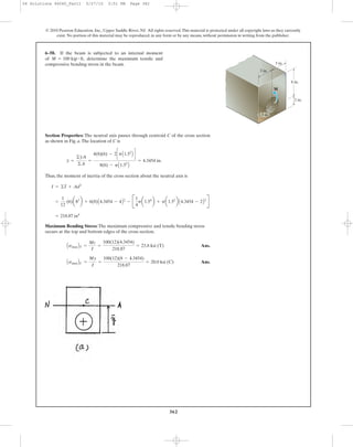 362
Section Properties: The neutral axis passes through centroid C of the cross section
as shown in Fig. a.The location of C is
Thus, the moment of inertia of the cross section about the neutral axis is
Maximum Bending Stress: The maximum compressive and tensile bending stress
occurs at the top and bottom edges of the cross section.
Ans.
Ans.AsmaxBC =
My
I
=
100(12)(8 - 4.3454)
218.87
= 20.0 ksi (C)
AsmaxBT =
Mc
I
=
100(12)(4.3454)
218.87
= 23.8 ksi (T)
= 218.87 in4
=
1
12
(6)a83
b + 6(8)A4.3454 - 4B2
- B
1
4
pa1.54
b + pa1.52
b A4.3454 - 2B2
R
I = ©I + Ad2
y =
©yA
©A
=
4(8)(6) - 2cpA1.52
B d
8(6) - pA1.52
B
= 4.3454 in.
6–58. If the beam is subjected to an internal moment
of determine the maximum tensile and
compressive bending stress in the beam.
M = 100 kip # ft,
© 2010 Pearson Education, Inc., Upper Saddle River, NJ. All rights reserved.This material is protected under all copyright laws as they currently
exist. No portion of this material may be reproduced, in any form or by any means, without permission in writing from the publisher.
6 in.
3 in.
2 in.
3 in.
M
1.5 in.
06 Solutions 46060_Part1 5/27/10 3:51 PM Page 362
 