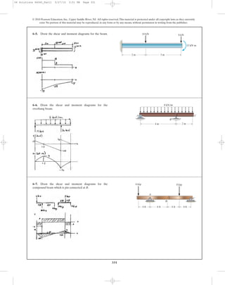 331
© 2010 Pearson Education, Inc., Upper Saddle River, NJ. All rights reserved.This material is protected under all copyright laws as they currently
exist. No portion of this material may be reproduced, in any form or by any means, without permission in writing from the publisher.
6–5. Draw the shear and moment diagrams for the beam.
2 m 3 m
10 kN 8 kN
15 kNиm
6–6. Draw the shear and moment diagrams for the
overhang beam.
A
B
C
4 m 2 m
8 kN/m
6–7. Draw the shear and moment diagrams for the
compound beam which is pin connected at B.
4 ft
6 kip 8 kip
A
C
B
6 ft 4 ft 4 ft
06 Solutions 46060_Part1 5/27/10 3:51 PM Page 331
 