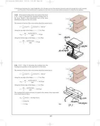 367
© 2010 Pearson Education, Inc., Upper Saddle River, NJ. All rights reserved.This material is protected under all copyright laws as they currently
exist. No portion of this material may be reproduced, in any form or by any means, without permission in writing from the publisher.
The moment of inertia of the cross-section about the neutral axis is
Along the top edge of the flange .Thus
Ans.
Along the bottom edge to the flange, .Thus
s =
My
I
=
4(103
)(12)(6)
1863
= 155 psi
y = 6 in
smax =
Mc
I
=
4(103
)(12)(7.5)
1863
= 193 psi
y = c = 7.5 in
I =
1
12
(12)(153
) -
1
12
(10.5)(123
) = 1863 in4
•6–65. If the moment acting on the cross section of the beam
is determine the maximum bending stress in
the beam. Sketch a three-dimensional view of the stress
distribution acting over the cross section.
M = 4 kip # ft,
12 in.
12 in.
1.5 in.
1.5 in.
1.5 in.
M
A
The moment of inertia of the cross-section about the neutral axis is
Along the top edge of the flange .Thus
Along the bottom edge of the flange, .Thus
The resultant force acting on board A is equal to the volume of the trapezoidal
stress block shown in Fig. a.
Ans.= 3.13 kip
= 3130.43 lb
FR =
1
2
(193.24 + 154.59)(1.5)(12)
s =
My
I
=
4(103
)(12)(6)
1863
= 154.59 psi
y = 6 in
smax =
Mc
I
=
4(103
)(12)(7.5)
1863
= 193.24 psi
y = c = 7.5 in
I =
1
12
(12)(153
) -
1
12
(10.5)(123
) = 1863 in4
6–66. If determine the resultant force the
bending stress produces on the top board A of the beam.
M = 4 kip # ft,
12 in.
12 in.
1.5 in.
1.5 in.
1.5 in.
M
A
06 Solutions 46060_Part1 5/27/10 3:51 PM Page 367
 