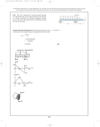 368
© 2010 Pearson Education, Inc., Upper Saddle River, NJ. All rights reserved.This material is protected under all copyright laws as they currently
exist. No portion of this material may be reproduced, in any form or by any means, without permission in writing from the publisher.
Absolute Maximum Bending Stress: The maximum moment is
as indicated on the moment diagram.Applying the flexure formula
Ans.= 158 MPa
=
11.34(103
)(0.045)
p
4 (0.0454
)
smax =
Mmax c
I
Mmax = 11.34 kN # m
6–67. The rod is supported by smooth journal bearings
at A and B that only exert vertical reactions on the shaft. If
determine the absolute maximum bending
stress in the beam, and sketch the stress distribution acting
over the cross section.
d = 90 mm,
B
d
A
3 m 1.5 m
12 kN/m
06 Solutions 46060_Part1 5/27/10 3:51 PM Page 368
 
