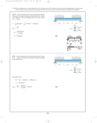 374
© 2010 Pearson Education, Inc., Upper Saddle River, NJ. All rights reserved.This material is protected under all copyright laws as they currently
exist. No portion of this material may be reproduced, in any form or by any means, without permission in writing from the publisher.
Ans.w = 1.65 kip>ft
22 =
32w(12)(5.3)
152.344
smax =
Mc
I
I =
1
12
(8)(10.6)3
-
1
12
(7.7)(103
) = 152.344 in4
•6–77. The steel beam has the cross-sectional area shown.
Determine the largest intensity of distributed load w that it
can support so that the bending stress does not exceed
smax = 22 ksi.
10 in.
8 in.
0.30 in.
8 ft 8 ft 8 ft
0.30 in.
0.3 in.
w w
From Prob. 6-78:
Ans.smax =
Mc
I
=
1920(5.3)
152.344
= 66.8 ksi
I = 152.344 in4
M = 32w = 32(5)(12) = 1920 kip # in.
6–78. The steel beam has the cross-sectional area shown.
If determine the absolute maximum bending
stress in the beam.
w = 5 kip>ft,
10 in.
8 in.
0.30 in.
8 ft 8 ft 8 ft
0.30 in.
0.3 in.
w w
06 Solutions 46060_Part1 5/27/10 3:51 PM Page 374
 