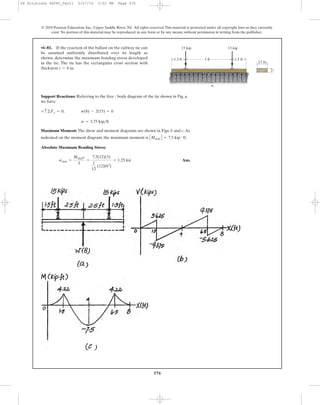 376
© 2010 Pearson Education, Inc., Upper Saddle River, NJ. All rights reserved.This material is protected under all copyright laws as they currently
exist. No portion of this material may be reproduced, in any form or by any means, without permission in writing from the publisher.
Support Reactions: Referring to the free - body diagram of the tie shown in Fig. a,
we have
Maximum Moment: The shear and moment diagrams are shown in Figs. b and c.As
indicated on the moment diagram, the maximum moment is .
Absolute Maximum Bending Stress:
Ans.smax =
Mmaxc
I
=
7.5(12)(3)
1
12
(12)(63
)
= 1.25 ksi
ΗMmax Η = 7.5 kip # ft
w = 3.75 kip>ft
+ c©Fy = 0; w(8) - 2(15) = 0
•6–81. If the reaction of the ballast on the railway tie can
be assumed uniformly distributed over its length as
shown, determine the maximum bending stress developed
in the tie. The tie has the rectangular cross section with
thickness t = 6 in.
5 ft1.5 ft 1.5 ft
15 kip 15 kip
12 in.
t
w
06 Solutions 46060_Part1 5/27/10 3:51 PM Page 376
 