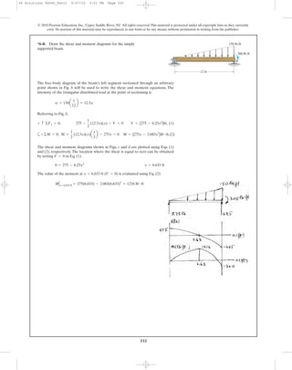 332
The free-body diagram of the beam’s left segment sectioned through an arbitrary
point shown in Fig. b will be used to write the shear and moment equations. The
intensity of the triangular distributed load at the point of sectioning is
Referring to Fig. b,
w = 150a
x
12
b = 12.5x
*6–8. Draw the shear and moment diagrams for the simply
supported beam.
© 2010 Pearson Education, Inc., Upper Saddle River, NJ. All rights reserved.This material is protected under all copyright laws as they currently
exist. No portion of this material may be reproduced, in any form or by any means, without permission in writing from the publisher.
A B
150 lb/ft
12 ft
300 lbиft
‚ (1)
a ‚(2)+©M = 0; M +
1
2
(12.5x)(x)a
x
3
b - 275x = 0 M = {275x - 2.083x3
}lb # ft
+ c ©Fy = 0; 275 -
1
2
(12.5x)(x) - V = 0 V = {275 - 6.25x2
}lb
The shear and moment diagrams shown in Figs. c and d are plotted using Eqs. (1)
and (2), respectively. The location where the shear is equal to zero can be obtained
by setting in Eq. (1).
The value of the moment at is evaluated using Eq. (2).
MΗx= 6.633 ft = 275(6.633) - 2.083(6.633)3
= 1216 lb # ft
x = 6.633 ft (V = 0)
0 = 275 - 6.25x2
x = 6.633 ft
V = 0
06 Solutions 46060_Part1 5/27/10 3:51 PM Page 332
 