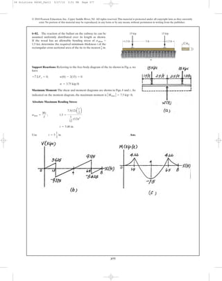 377
© 2010 Pearson Education, Inc., Upper Saddle River, NJ. All rights reserved.This material is protected under all copyright laws as they currently
exist. No portion of this material may be reproduced, in any form or by any means, without permission in writing from the publisher.
Support Reactions: Referring to the free-body diagram of the tie shown in Fig. a, we
have
Maximum Moment: The shear and moment diagrams are shown in Figs. b and c.As
indicated on the moment diagram, the maximum moment is .
Absolute Maximum Bending Stress:
Ans.Use t = 5
1
2
in.
t = 5.48 in.
smax =
Mc
I
; 1.5 =
7.5(12)a
t
2
b
1
12
(12)t3
ΗMmax Η = 7.5 kip # ft
w = 3.75 kip>ft
+ c©Fy = 0; w(8) - 2(15) = 0
6–82. The reaction of the ballast on the railway tie can be
assumed uniformly distributed over its length as shown.
If the wood has an allowable bending stress of
1.5 ksi, determine the required minimum thickness t of the
rectangular cross sectional area of the tie to the nearest in.1
8
sallow = 5 ft1.5 ft 1.5 ft
15 kip 15 kip
12 in.
t
w
06 Solutions 46060_Part1 5/27/10 3:51 PM Page 377
 