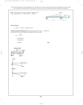 378
Section Property:
Absolute Maximum Bending Stress: The maximum moment is
as indicated on the moment diagram.Applying the flexure formula
Ans.= 129 MPa
=
60.0(103
)(0.1)
46.370(10-6
)
smax =
Mmaxc
I
Mmax = 60.0 kN # m
I =
p
4
A0.14
- 0.084
B = 46.370A10-6
B m4
6–83. Determine the absolute maximum bending stress
in the tubular shaft if and do = 200 mm.di = 160 mm
© 2010 Pearson Education, Inc., Upper Saddle River, NJ. All rights reserved.This material is protected under all copyright laws as they currently
exist. No portion of this material may be reproduced, in any form or by any means, without permission in writing from the publisher.
A B
di do
3 m 1 m
15 kN/m
60 kN и m
06 Solutions 46060_Part1 5/27/10 3:51 PM Page 378
 