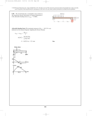 380
© 2010 Pearson Education, Inc., Upper Saddle River, NJ. All rights reserved.This material is protected under all copyright laws as they currently
exist. No portion of this material may be reproduced, in any form or by any means, without permission in writing from the publisher.
Allowable Bending Stress: The maximum moment is as
indicated on the moment diagram.Applying the flexure formula
Ans.b = 0.05313 m = 53.1 mm
10A106
B =
562.5(0.75b)
1
12 (b)(1.5b)3
smax = sallow =
Mmax c
I
Mmax = 562.5 N # m
6–85. The wood beam has a rectangular cross section in
the proportion shown. Determine its required dimension b
if the allowable bending stress is sallow = 10 MPa.
500 N/m
2 m 2 m
1.5b
b
A B
06 Solutions 46060_Part1 5/27/10 3:51 PM Page 380
 