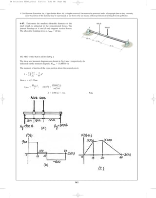 382
© 2010 Pearson Education, Inc., Upper Saddle River, NJ. All rights reserved.This material is protected under all copyright laws as they currently
exist. No portion of this material may be reproduced, in any form or by any means, without permission in writing from the publisher.
6–87. Determine the smallest allowable diameter of the
shaft which is subjected to the concentrated forces. The
journal bearings at A and B only support vertical forces.
The allowable bending stress is sallow = 22 ksi.
15 in.
15 in.
B
A
800 lb
30 in.
600 lb
The FBD of the shaft is shown in Fig. a
The shear and moment diagrams are shown in Fig. b and c respectively.As
indicated on the moment diagram,
The moment of inertia of the cross-section about the neutral axis is
Here, .Thus
Ans.d = 1.908 in = 2 in.
sallow =
Mmax c
I
; 22(103
) =
15000(d
>2)
pd4
>64
c = d>2
I =
p
4
a
d
2
b
4
=
p
64
d4
Mmax = 15,000 lb # in
06 Solutions 46060_Part1 5/27/10 3:51 PM Page 382
 