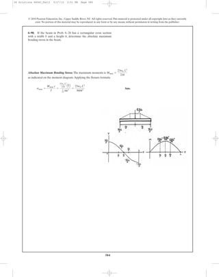 384
6–90. If the beam in Prob. 6–28 has a rectangular cross section
with a width b and a height h, determine the absolute maximum
bending stress in the beam.
© 2010 Pearson Education, Inc., Upper Saddle River, NJ. All rights reserved.This material is protected under all copyright laws as they currently
exist. No portion of this material may be reproduced, in any form or by any means, without permission in writing from the publisher.
Absolute Maximum Bending Stress: The maximum moments is
as indicated on the moment diagram.Applying the flexure formula
Ans.smax =
Mmax c
I
=
23w0
L2
216 Ah
2 B
1
12 bh3
=
23w0 L2
36bh2
Mmax =
23w0 L2
216
06 Solutions 46060_Part1 5/27/10 3:51 PM Page 384
 