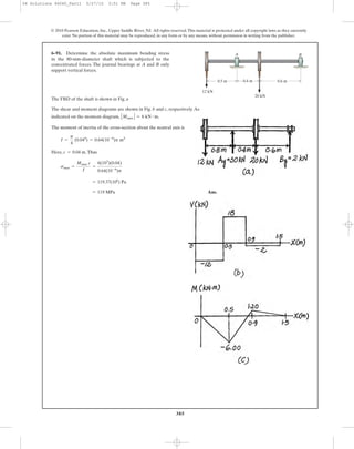 385
The FBD of the shaft is shown in Fig. a
The shear and moment diagrams are shown in Fig. b and c, respectively.As
indicated on the moment diagram, .
The moment of inertia of the cross-section about the neutral axis is
Here, .Thus
Ans.= 119 MPa
= 119.37(106
) Pa
smax =
Mmax c
I
=
6(103
)(0.04)
0.64(10-6
)p
c = 0.04 m
I =
p
4
(0.044
) = 0.64(10-6
)p m4
ΗMmax Η = 6 kN # m
6–91. Determine the absolute maximum bending stress
in the 80-mm-diameter shaft which is subjected to the
concentrated forces. The journal bearings at A and B only
support vertical forces.
© 2010 Pearson Education, Inc., Upper Saddle River, NJ. All rights reserved.This material is protected under all copyright laws as they currently
exist. No portion of this material may be reproduced, in any form or by any means, without permission in writing from the publisher.
0.5 m 0.6 m0.4 m
20 kN
A B
12 kN
06 Solutions 46060_Part1 5/27/10 3:51 PM Page 385
 