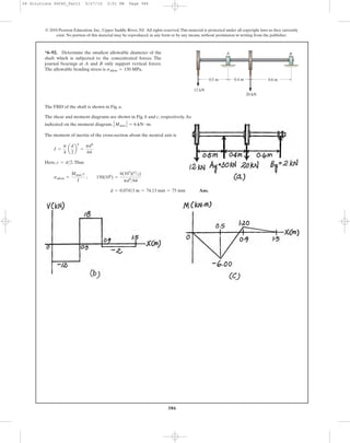 386
The FBD of the shaft is shown in Fig. a.
The shear and moment diagrams are shown in Fig. b and c, respectively.As
indicated on the moment diagram, .
The moment of inertia of the cross-section about the neutral axis is
Here, .Thus
Ans.d = 0.07413 m = 74.13 mm = 75 mm
sallow =
Mmax c
I
; 150(106
) =
6(103
)(d
>2)
pd4
>64
c = d>2
I =
p
4
a
d
2
b
4
=
pd4
64
ΗMmax Η = 6 kN # m
*6–92. Determine the smallest allowable diameter of the
shaft which is subjected to the concentrated forces. The
journal bearings at A and B only support vertical forces.
The allowable bending stress is sallow = 150 MPa.
© 2010 Pearson Education, Inc., Upper Saddle River, NJ. All rights reserved.This material is protected under all copyright laws as they currently
exist. No portion of this material may be reproduced, in any form or by any means, without permission in writing from the publisher.
0.5 m 0.6 m0.4 m
20 kN
A B
12 kN
06 Solutions 46060_Part1 5/27/10 3:51 PM Page 386
 