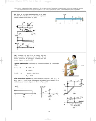 333
6–9. Draw the shear and moment diagrams for the beam.
Hint: The 20-kip load must be replaced by equivalent
loadings at point C on the axis of the beam.
© 2010 Pearson Education, Inc., Upper Saddle River, NJ. All rights reserved.This material is protected under all copyright laws as they currently
exist. No portion of this material may be reproduced, in any form or by any means, without permission in writing from the publisher.
B
4 ft
A
4 ft 4 ft
15 kip
20 kip
C
1 ft
Equations of Equilibrium: Referring to the free-body diagram of the frame shown
in Fig. a,
a
Shear and Moment Diagram: The couple moment acting on B due to ND is
. The loading acting on member ABC is shown in Fig. b
and the shear and moment diagrams are shown in Figs. c and d.
MB = 300(1.5) = 450 lb # ft
ND = 300 lb
+©MA = 0; ND(1.5) - 150(3) = 0
Ay = 150 lb
+ c ©Fy = 0; Ay - 150 = 0
6–10. Members ABC and BD of the counter chair are
rigidly connected at B and the smooth collar at D is allowed
to move freely along the vertical slot. Draw the shear and
moment diagrams for member ABC.
A
D
B
C
P ϭ 150 lb
1.5 ft1.5 ft
1.5 ft
06 Solutions 46060_Part1 5/27/10 3:51 PM Page 333
 