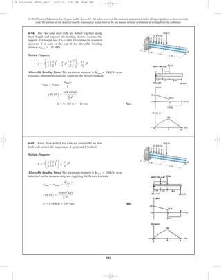 388
Section Property:
Allowable Bending Stress: The maximum moment is as
indicated on moment diagram.Applying the flexure formula
Ans.d = 0.1162 m = 116 mm
130A106
B =
100(103
)(d)
5p
32 d4
smax = sallow =
Mmax c
I
Mmax = 100 kN # m
I = 2B
p
4
a
d
2
b
4
+
p
4
d2
a
d
2
b
2
R =
5p
32
d4
Section Property:
Allowable Bending Stress: The maximum moment is as
indicated on the moment diagram.Applying the flexure formula
Ans.d = 0.1986 m = 199 mm
130A106
B =
100(103
)(d)
p
32 d4
smax = sallow =
Mmax c
I
Mmax = 100 kN # m
I = 2B
p
4
a
d
2
b
4
R =
p
32
d4
6–94. The two solid steel rods are bolted together along
their length and support the loading shown. Assume the
support at A is a pin and B is a roller.Determine the required
diameter d of each of the rods if the allowable bending
stress is sallow = 130 MPa.
6–95. Solve Prob. 6–94 if the rods are rotated so that
both rods rest on the supports at A (pin) and B (roller).
90°
© 2010 Pearson Education, Inc., Upper Saddle River, NJ. All rights reserved.This material is protected under all copyright laws as they currently
exist. No portion of this material may be reproduced, in any form or by any means, without permission in writing from the publisher.
B
A
2 m
80 kN
20 kN/m
2 m
B
A
2 m
80 kN
20 kN/m
2 m
06 Solutions 46060_Part1 5/27/10 3:51 PM Page 388
 