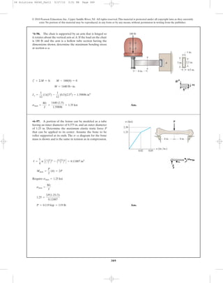 389
© 2010 Pearson Education, Inc., Upper Saddle River, NJ. All rights reserved.This material is protected under all copyright laws as they currently
exist. No portion of this material may be reproduced, in any form or by any means, without permission in writing from the publisher.
c
Ans.smax =
Mc
I
=
1440 (1.5)
1.59896
= 1.35 ksi
Ix =
1
12
(1)(33
) -
1
12
(0.5)(2.53
) = 1.59896 in4
M = 1440 lb # in.
+ ©M = 0; M - 180(8) = 0
*6–96. The chair is supported by an arm that is hinged so
it rotates about the vertical axis at A. If the load on the chair
is 180 lb and the arm is a hollow tube section having the
dimensions shown, determine the maximum bending stress
at section a–a.
1 in.
3 in.
a
a
A
180 lb
2.5 in.
0.5 in.8 in.
Require
Ans.P = 0.119 kip = 119 lb
1.25 =
2P(1.25>2)
0.11887
smax =
Mc
I
smax = 1.25 ksi
Mmax =
P
2
(4) = 2P
I =
1
4
p C A1.25
2 B4
- A0.375
2 B4
D = 0.11887 in4
•6–97. A portion of the femur can be modeled as a tube
having an inner diameter of 0.375 in. and an outer diameter
of 1.25 in. Determine the maximum elastic static force P
that can be applied to its center. Assume the bone to be
roller supported at its ends. The diagram for the bone
mass is shown and is the same in tension as in compression.
s–P
4 in. 4 in.
2.30
1.25
0.02 0.05
Ps (ksi)
P (in./in.)
06 Solutions 46060_Part1 5/27/10 3:51 PM Page 389
 