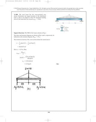 391
© 2010 Pearson Education, Inc., Upper Saddle River, NJ. All rights reserved.This material is protected under all copyright laws as they currently
exist. No portion of this material may be reproduced, in any form or by any means, without permission in writing from the publisher.
Support Reactions. The FBD of the beam is shown in Fig. a.
The shear and moment diagrams are shown in Fig. a and b, respectively.As
indicated on the moment diagram, .
The moment of inertia of the cross-section about the neutral axis is
Here, .Thus,
Ans.= 2.23 kip>ft
wo = 2 225.46 lb>ft
22(103
) =
(27wo)(12)(6.25)
204.84375
sallow =
Mmax c
I
;
¢ = 6.25 in
= 204.84375 in4
I =
1
12
(9)(12.53
) -
1
12
(8.75)(123
)
Mmax = 27wo
*6–100. The steel beam has the cross-sectional area
shown. Determine the largest intensity of the distributed
load that it can support so that the maximum bending
stress in the beam does not exceed sallow = 22 ksi.
w0
12 in.
9 in.
0.25 in.
9 ft 9 ft
0.25 in.
0.25 in.
w0
06 Solutions 46060_Part1 5/27/10 3:51 PM Page 391
 