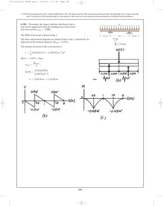 394
© 2010 Pearson Education, Inc., Upper Saddle River, NJ. All rights reserved.This material is protected under all copyright laws as they currently
exist. No portion of this material may be reproduced, in any form or by any means, without permission in writing from the publisher.
The FBD of the beam is shown in Fig. a
The shear and moment diagrams are shown in Fig. b and c, respectively.As
indicated on the moment diagram, .
The moment of inertia of the cross-section is,
Here, .Thus,
Ans.w = 11250 N>m = 11.25 kN>m
5A106
B =
0.125w(0.075)
21.09375A10-6
B
sallow =
Mmax c
I
;
c = 0.075 w
I =
1
12
(0.075)A0.153
B = 21.09375A10-6
B m4
|Mmax| = 0.125 w
6–103. Determine the largest uniform distributed load w
that can be supported so that the bending stress in the beam
does not exceed sallow = 5 MPa.
0.5 m 0.5 m1 m
75 mm
150 mm
w
06 Solutions 46060_Part2 5/26/10 1:17 PM Page 394
 